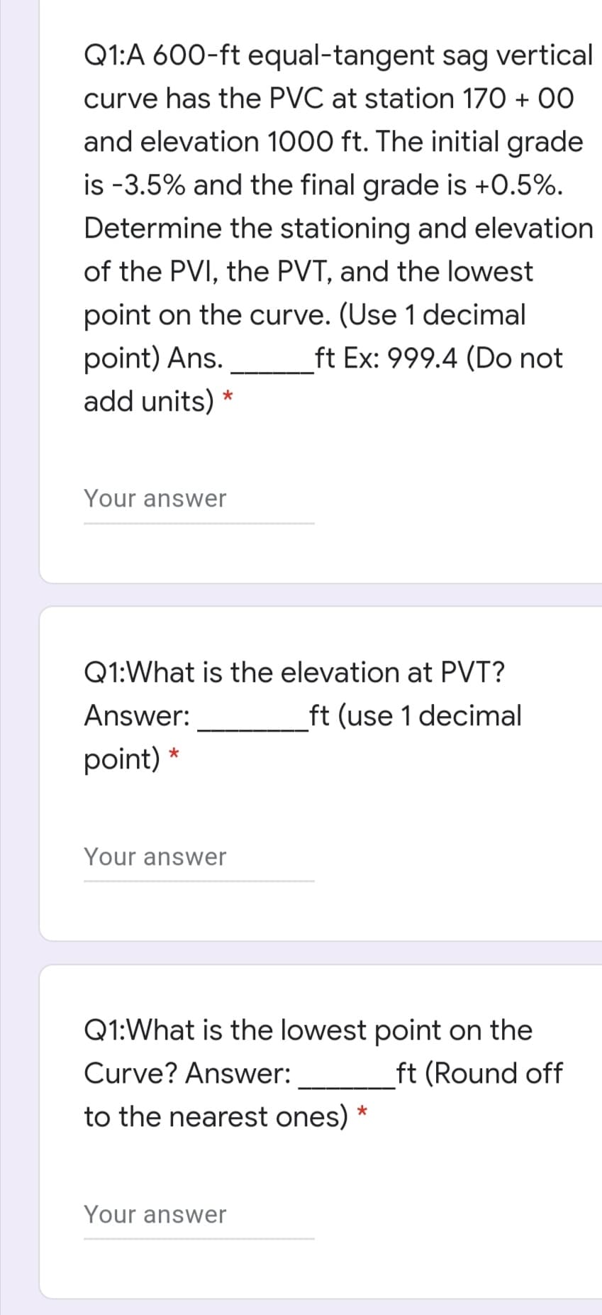Q1:A 600-ft equal-tangent sag vertical
curve has the PVC at station 170 + 00
and elevation 1000 ft. The initial grade
is -3.5% and the final grade is +0.5%.
Determine the stationing and elevation
of the PVI, the PVT, and the lowest
point on the curve. (Use 1 decimal
point) Ans.
add units)
ft Ex: 999.4 (Do not
*
Your answer
Q1:What is the elevation at PVT?
Answer:
ft (use 1 decimal
point)
Your answer
Q1:What is the lowest point on the
Curve? Answer:
ft (Round off
to the nearest ones) *
Your answer
