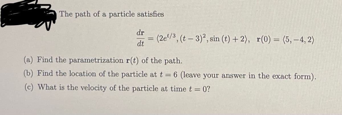 The path of a particle satisfies
dr
dt
=
(2et/3, (t-3)2, sin (t) + 2), r(0) = (5,-4, 2)
(a) Find the parametrization r(t) of the path.
(b) Find the location of the particle at t = 6 (leave your answer in the exact form).
(c) What is the velocity of the particle at time t = 0?