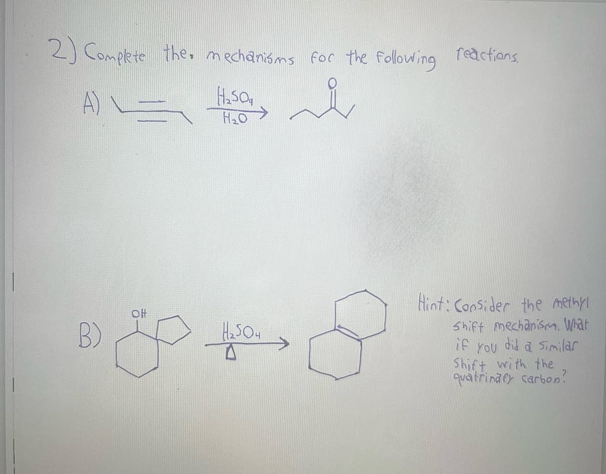2) Complete the mechanisms for the following reactions.
A) = H₂0
H₂ soa
B)
OH
H₂SO4
Hint: Consider the methyl
Shift mechanism. What
if you did a similar
Shift with the
quatrinary carbon?