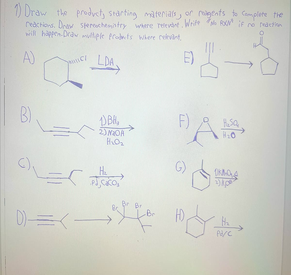 1) Draw the product, starting materials, or reagents to complete the
reactions. Draw Stereochemistry where relevant. Write "No RXN" if no reaction
will happen. Draw multiple products where relevant.
A)
2
B)
C/
OLES
D)=(-
LDA
1) BH 3
2) NaOH
H₂0₂
H₂
pdj cacos
Br
Br
F)
A
H₂SO4
H₂O
OKMOA
2) 1,00
H₂
Pd/C