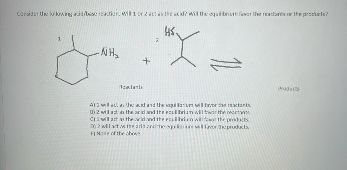 Consider the following acid/base reaction. Will 1 or 2 act as the acid? Will the equilibrium favor the reactants or the products?
HS
1
NH₂
+
Reactants
2
A) 1 will act as the acid and the equilibrium will favor the reactants.
B) 2 will act as the acid and the equilibrium will favor the reactants.
C) 1 will act as the acid and the equilibrium will favor the products.
D) 2 will act as the acid and the equilibrium will favor the products.
E) None of the above.
Products