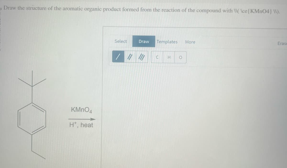 0
Draw the structure of the aromatic organic product formed from the reaction of the compound with \\( \ce{KMnO4} \\).
KMnO4
H*, heat
Select
Draw
Templates More
C
H O
Erase