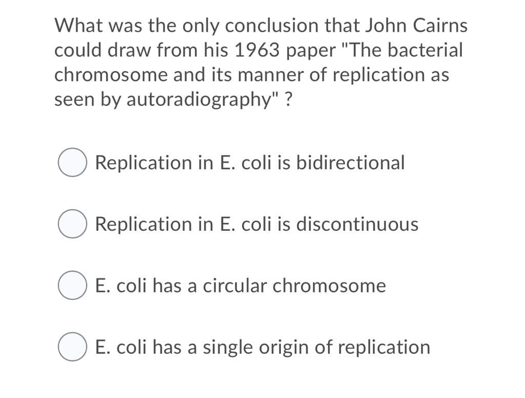 What was the only conclusion that John Cairns
could draw from his 1963 paper "The bacterial
chromosome and its manner of replication as
seen by autoradiography" ?
Replication in E. coli is bidirectional
Replication in E. coli is discontinuous
E. coli has a circular chromosome
E. coli has a single origin of replication
