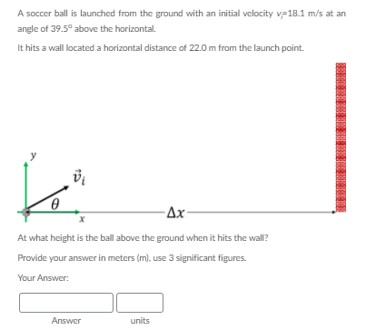 A soccer ball is launched from the ground with an initial velocity v-18.1 m/s at an
angle of 39.5° above the horizontal.
It hits a wall located a horizontal distance of 22.0 m from the launch point.
Ax-
At what height is the ball above the ground when it hits the wall?
Provide your answer in meters (m), use 3 significant figures.
Your Answer:
Answer
units
