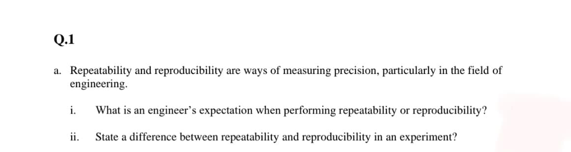 Q.1
a. Repeatability and reproducibility are ways of measuring precision, particularly in the field of
engineering.
i.
What is an engineer's expectation when performing repeatability or reproducibility?
ii.
State a difference between repeatability and reproducibility in an experiment?

