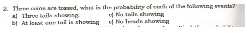 2. Three coins are tossed, what is the probability of each of the following events?
a) Three tails showing.
b} At least one tail is showing
c) No tails showing
e) No heads showing
