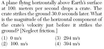 A plane flying horizontally above Earth's surface
at 100. meters per second drops a crate. The
crate strikes the ground 30.0 seconds later. What
is the magnitude of the horizontal component of
the crate's velocity just before it strikes the
ground? [Neglect friction.]
(1) 0 m/s
(2) 100. m/s
(3) 294 m/s
(4) 394 m/s
