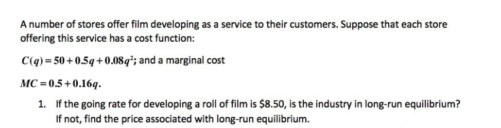 A number of stores offer film developing as a service to their customers. Suppose that each store
offering this service has a cost function:
C(q) = 50+0.5q+0.08q²; and a marginal cost
MC = 0.5+0.16q.
1. If the going rate for developing a roll of film is $8.50, is the industry in long-run equilibrium?
If not, find the price associated with long-run equilibrium.
