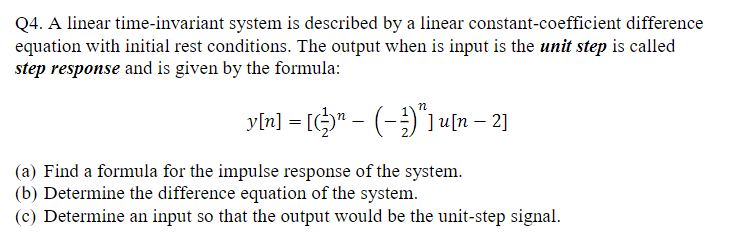 Q4. A linear time-invariant system is described by a linear constant-coefficient difference
equation with initial rest conditions. The output when is input is the unit step is called
step response and is given by the formula:
yln] = [$" - (-)"1 un – 2]
(a) Find a formula for the impulse response of the system.
(b) Determine the difference equation of the system.
(c) Determine an input so that the output would be the unit-step signal.
