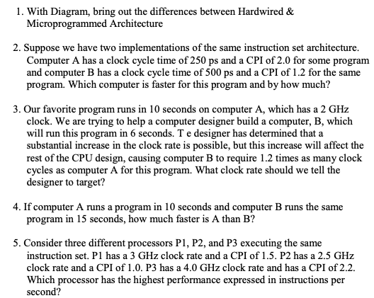 1. With Diagram, bring out the differences between Hardwired &
Microprogrammed Architecture
2. Suppose we have two implementations of the same instruction set architecture.
Computer A has a clock cycle time of 250 ps and a CPI of 2.0 for some program
and computer B has a clock cycle time of 500 ps and a CPI of 1.2 for the same
program. Which computer is faster for this program and by how much?
3. Our favorite program runs in 10 seconds on computer A, which has a 2 GHz
clock. We are trying to help a computer designer build a computer, B, which
will run this program in 6 seconds. T e designer has determined that a
substantial increase in the clock rate is possible, but this increase will affect the
rest of the CPU design, causing computer B to require 1.2 times as many clock
cycles as computer A for this program. What clock rate should we tell the
designer to target?
4. If computer A runs a program in 10 seconds and computer B runs the same
program in 15 seconds, how much faster is A than B?
5. Consider three different processors P1, P2, and P3 executing the same
instruction set. P1 has a 3 GHz clock rate and a CPI of 1.5. P2 has a 2.5 GHz
clock rate and a CPI of 1.0. P3 has a 4.0 GHz clock rate and has a CPI of 2.2.
Which processor has the highest performance expressed in instructions per
second?
