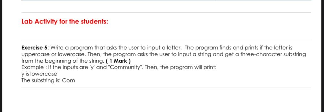 Lab Activity for the students:
Exercise 5: Write a program that asks the user to input a letter. The program finds and prints if the letter is
uppercase or lowercase. Then, the program asks the user to input a string and get a three-character substring
from the beginning of the string. (1 Mark )
Example : If the inputs are 'y' and "Community". Then, the program will print:
y is lowercase
The substring is: Com
