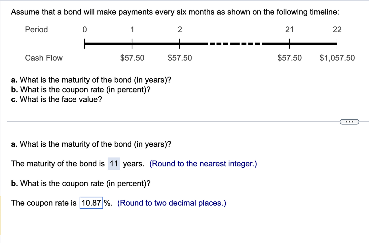 Assume that a bond will make payments every six months as shown on the following timeline:
0
2
21
Period
Cash Flow
$57.50
$57.50
a. What is the maturity of the bond (in years)?
b. What is the coupon rate (in percent)?
c. What is the face value?
a. What is the maturity of the bond (in years)?
The maturity of the bond is 11 years. (Round to the nearest integer.)
b. What is the coupon rate (in percent)?
The coupon rate is 10.87 %. (Round to two decimal places.)
$57.50
22
$1,057.50