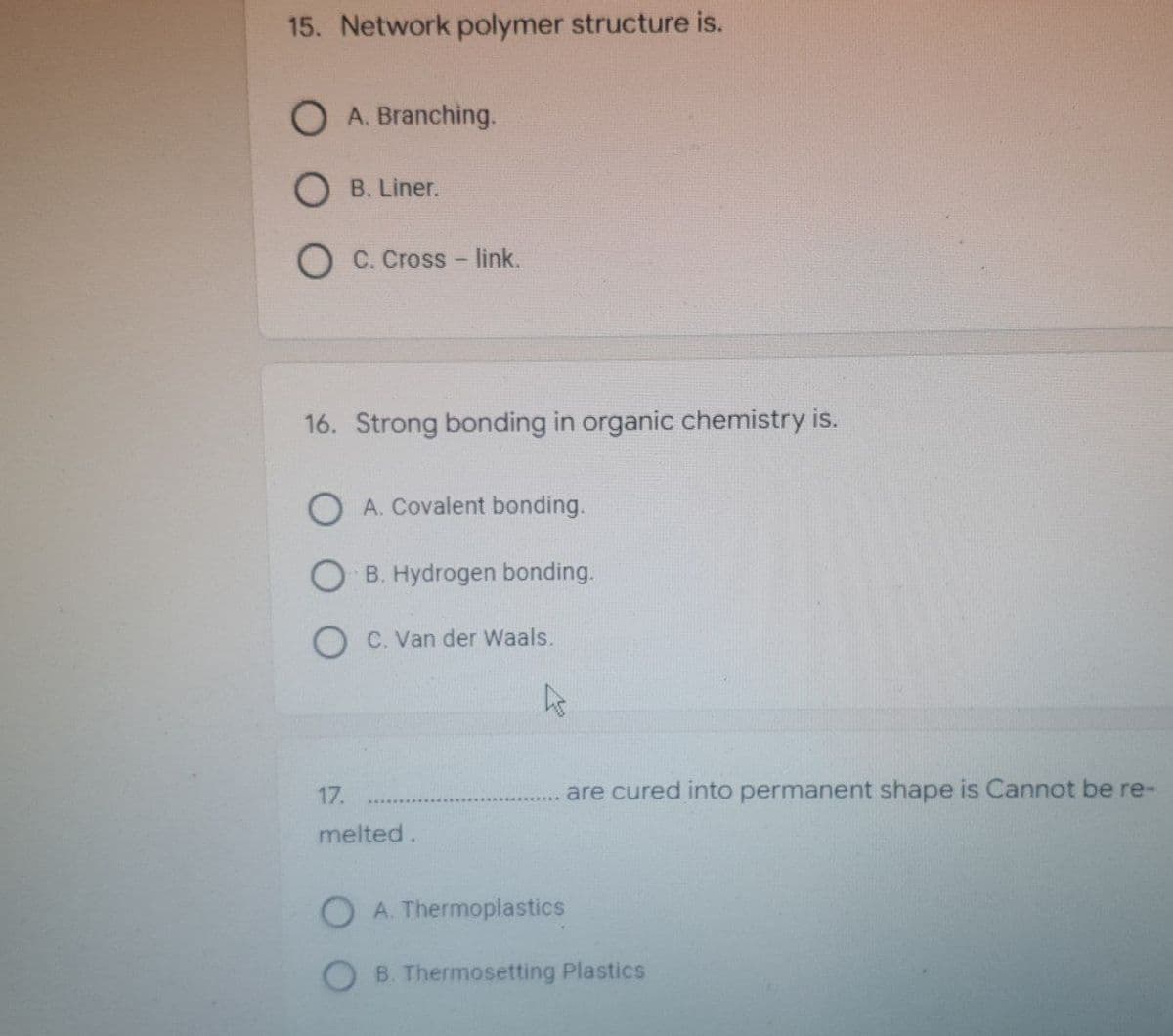 15. Network polymer structure is.
O A. Branching.
B. Liner.
C. Cross-link.
16. Strong bonding in organic chemistry is.
O A. Covalent bonding.
OB. Hydrogen bonding.
C. Van der Waals.
Is
are cured into permanent shape is Cannot be re-
17.
melted.
A. Thermoplastics
B. Thermosetting Plastics