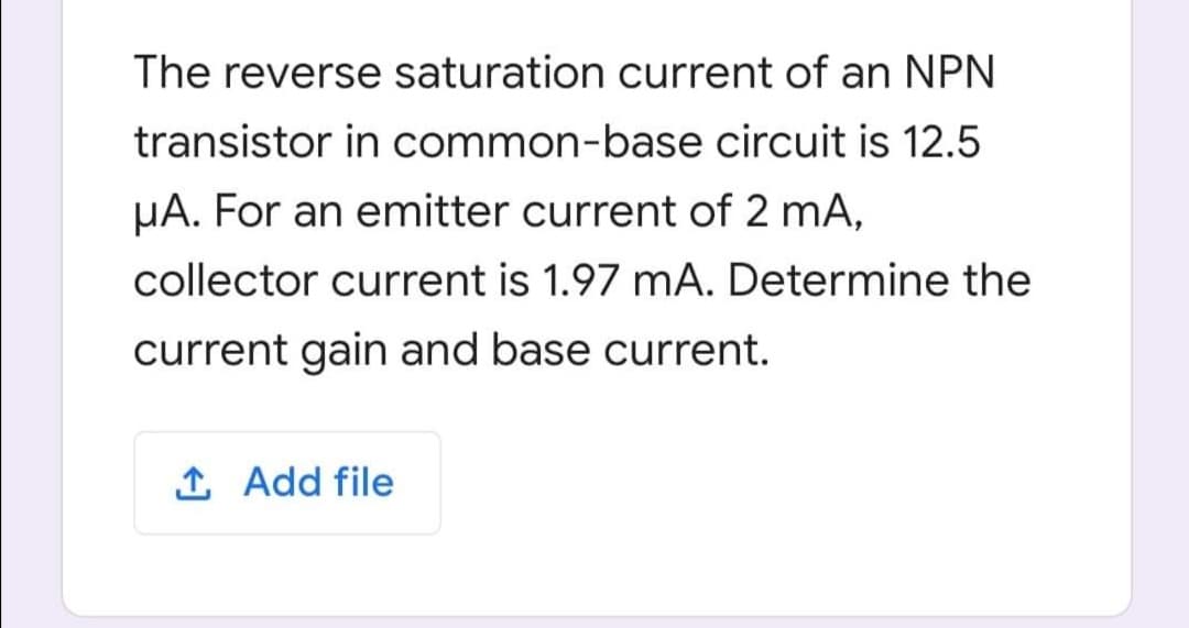 The reverse saturation current of an NPN
transistor in common-base circuit is 12.5
µA. For an emitter current of 2 mA,
collector current is 1.97 mA. Determine the
current gain and base current.
Î Add file
