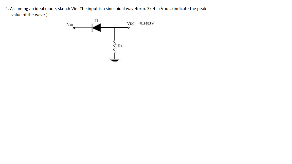 2. Assuming an ideal diode, sketch Vin. The input is a sinusoidal waveform. Sketch Vout. (Indicate the peak
value of the wave.)
Vin
D
RL
VDC -9.5493V