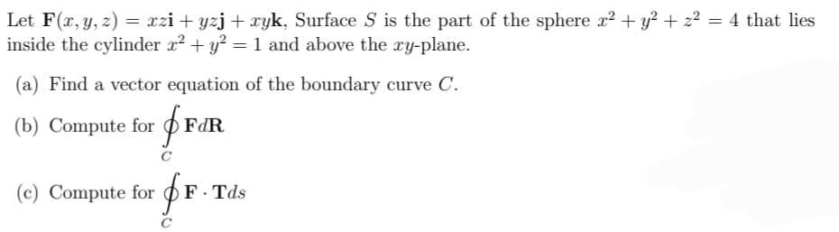 Let F(x, y, z) = xzi+yzj + xyk, Surface S is the part of the sphere x² + y² + z² = 4 that lies
inside the cylinder x² + y² = 1 and above the xy-plane.
Find a vector equation of the boundary curve C.
(b) Compute for FdR
(c) Compute for
C
F.Tds