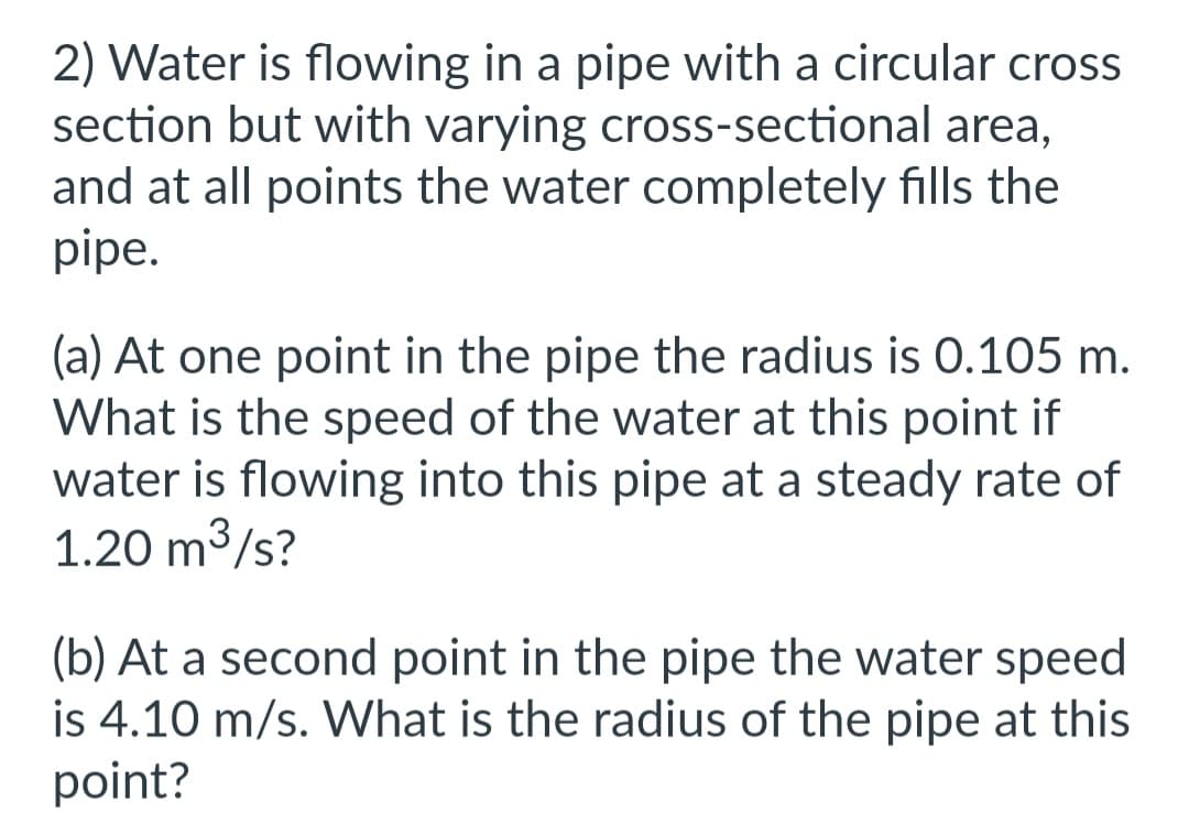 2) Water is flowing in a pipe with a circular cross
section but with varying cross-sectional area,
and at all points the water completely fills the
pipe.
(a) At one point in the pipe the radius is 0.105 m.
What is the speed of the water at this point if
water is flowing into this pipe at a steady rate of
1.20 m³/s?
3
(b) At a second point in the pipe the water speed
is 4.10 m/s. What is the radius of the pipe at this
point?