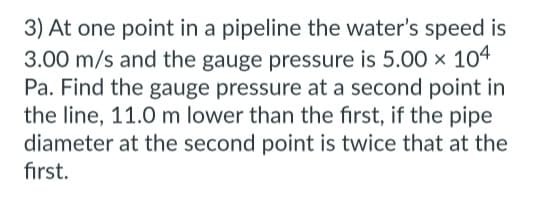3) At one point in a pipeline the water's speed is
3.00 m/s and the gauge pressure is 5.00 × 104
Pa. Find the gauge pressure at a second point in
the line, 11.0 m lower than the first, if the pipe
diameter at the second point is twice that at the
first.
