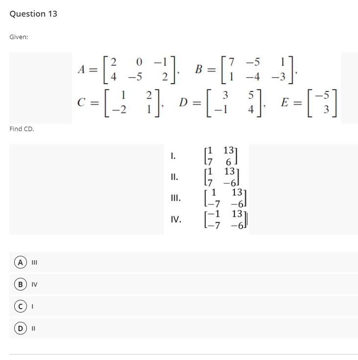 Question 13
Given:
2
A =
7 -5
1
В
4 -5
-4
-3
-5
E =
3
1
2
3
5
D =
-2
1
4
Find CD.
131
I.
6
13
II.
1
13
III.
-7
-61
13
IV.
A
II
B) IV
II
