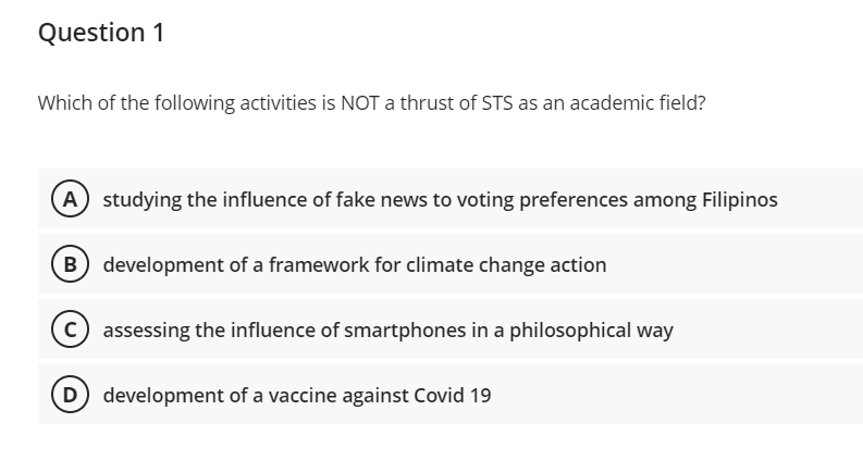 Question 1
Which of the following activities is NOT a thrust of STS as an academic field?
A studying the influence of fake news to voting preferences among Filipinos
B) development of a framework for climate change action
c assessing the influence of smartphones in a philosophical way
development of a vaccine against Covid 19

