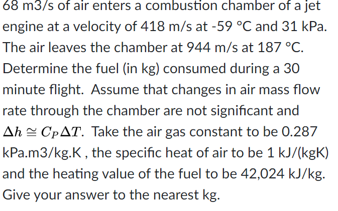 68 m3/s of air enters a combustion chamber of a jet
engine at a velocity of 418 m/s at -59 °C and 31 kPa.
The air leaves the chamber at 944 m/s at 187 °C.
Determine the fuel (in kg) consumed during a 30
minute flight. Assume that changes in air mass flow
rate through the chamber are not significant and
Ah = CPAT. Take the air gas constant to be 0.287
kPa.m3/kg.K, the specific heat of air to be 1 kJ/(kgK)
and the heating value of the fuel to be 42,024 kJ/kg.
Give your answer to the nearest kg.
