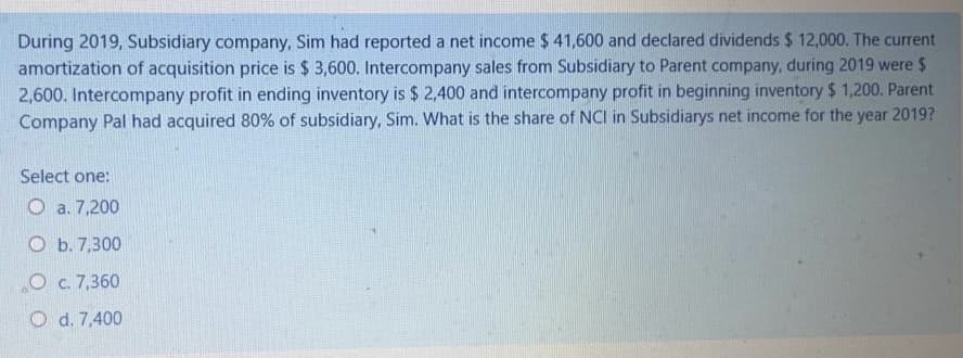 During 2019, Subsidiary company, Sim had reported a net income $ 41,600 and declared dividends $ 12,000. The current
amortization of acquisition price is $ 3,600. Intercompany sales from Subsidiary to Parent company, during 2019 were $
2,600. Intercompany profit in ending inventory is $ 2,400 and intercompany profit in beginning inventory $ 1,200. Parent
Company Pal had acquired 80% of subsidiary, Sim. What is the share of NCI in Subsidiarys net income for the year 2019?
Select one:
O a. 7,200
O b. 7,300
O c. 7,360
O d. 7,400
