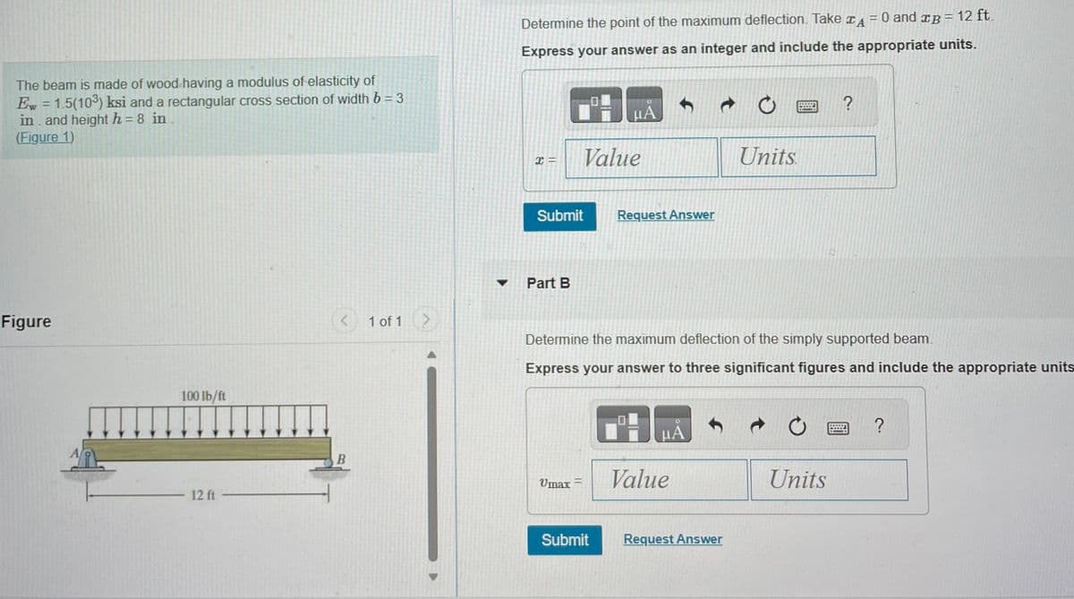The beam is made of wood having a modulus of elasticity of
Ew = 1.5(10³) ksi and a rectangular cross section of width b = 3
in and height h = 8 in.
-
(Figure 1)
Figure
100 lb/ft
- 12 ft -
< 1 of 1 >
B
0 and B = 12 ft.
Determine the point of the maximum deflection. Take A
Express your answer as an integer and include the appropriate units.
x =
Submit
Part B
Value
Vmax=
μA
Submit
Request Answer
Determine the maximum deflection of the simply supported beam.
Express your answer to three significant figures and include the appropriate units
μA
Value
COLLO
WE
Request Answer
Units.
?
Units
?