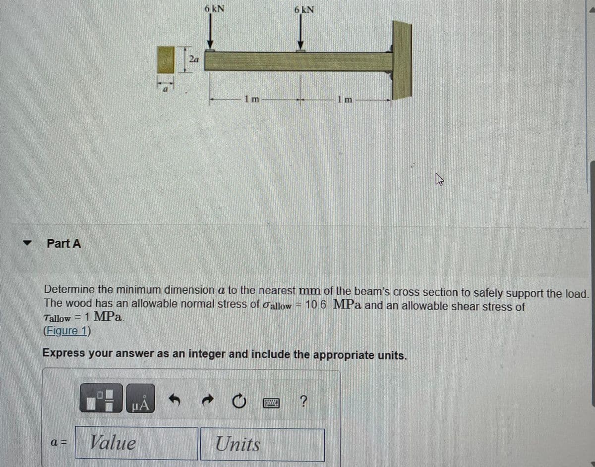 Part A
μÃ
Value
2a
f
6 kN
1 m
Determine the minimum dimension a to the nearest mm of the beam's cross section to safely support the load.
The wood has an allowable normal stress of allow = 10.6 MPa and an allowable shear stress of
Tallow = 1 MPa
(Figure 1)
Express your answer as an integer and include the appropriate units.
t
O
6 kN
Units
Im
?
h