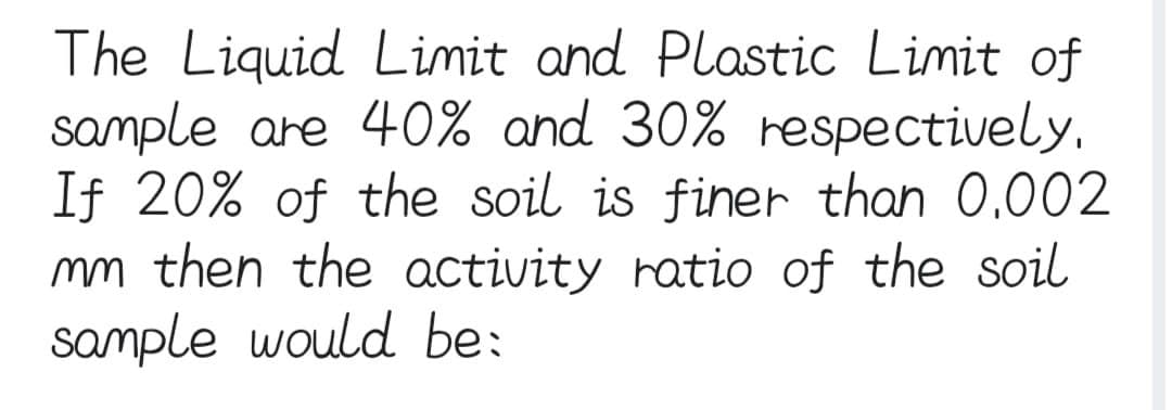 The Liquid Limit and Plastic Limit of
sample are 40% and 30% respectively.
If 20% of the soil is finer than 0.002
mm then the activity ratio of the soil
sample would be: