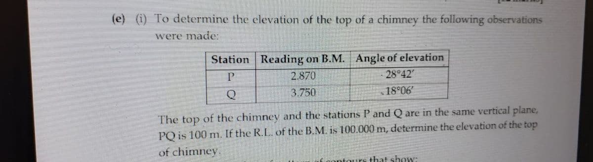(e) (i) To determine the elevation of the top of a chimney the following observations
were made:
Station Reading on B.M. Angle of elevation
P
2.870
28°42′
Q
3.750
18°06′
The top of the chimney and the stations P and Q are in the same vertical plane,
PQ is 100 m. If the R.L. of the B.M. is 100.000 m, determine the elevation of the top
of chimney.
if contours that show: