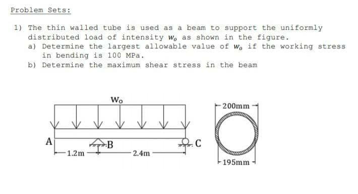 Problem Sets:
1) The thin walled tube is used as a beam to support the uniformly
distributed load of intensity Wo as shown in the figure.
a) Determine the largest allowable value of Wo if the working stress
in bending is 100 MPa.
b) Determine the maximum shear stress in the beam
A
1.2m
Wo
B
2.4m
C
200mm
O
195mm