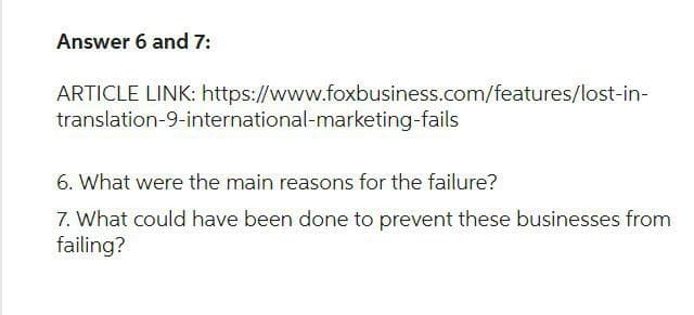 Answer 6 and 7:
ARTICLE LINK: https://www.foxbusiness.com/features/lost-in-
translation-9-international-marketing-fails
6. What were the main reasons for the failure?
7. What could have been done to prevent these businesses from
failing?