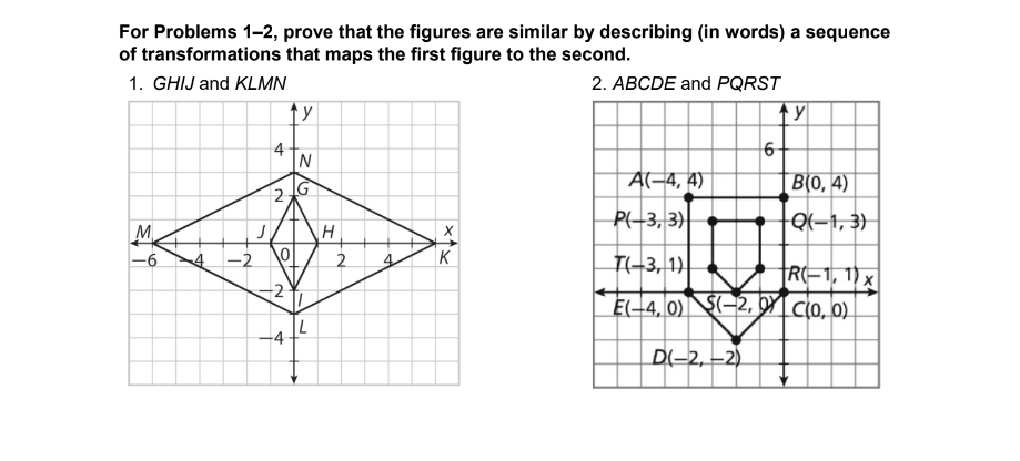 For Problems 1-2, prove that the figures are similar by describing (in words) a sequence
of transformations that maps the first figure to the second.
1. GHIJ and KLMN
2. ABCDE and PQRST
M
4 -2
J
4
2
lo!
ty
0
2
4
N
12
L
H
2
X
K
A(-4,4)
P(-3, 3)
T(-3, 1)
E(-4, 0)
6
(-2,0
D(-2,-2)
ТУ
B(0, 4)
Q(-1,3)
R-1, 1) x
c(0, 0)
x4