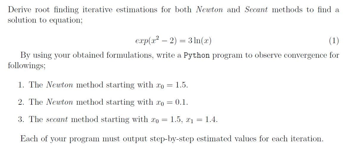 Derive root finding iterative estimations for both Newton and Secant methods to find a
solution to equation;
exp(x? – 2) = 3 In(x)
(1)
By using your obtained formulations, write a Python program to observe convergence for
followings;
1. The Newton method starting with xo
1.5.
2. The Newton method starting with xo = 0.1.
3. The secant method starting with o =
1.5, x1
1.4.
Each of your program must output step-by-step estimated values for each iteration.
