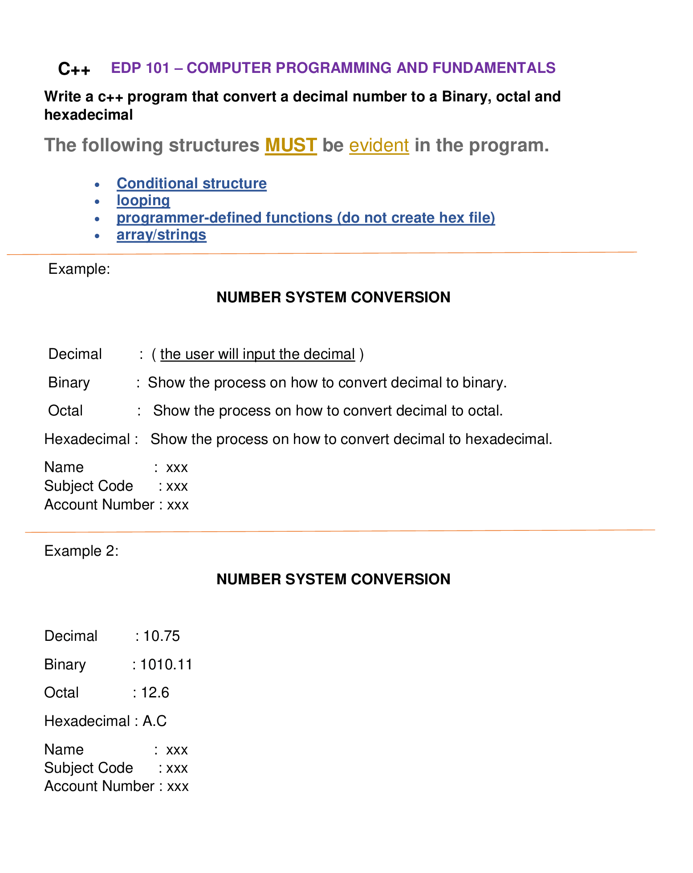 C++ EDP 101 - COMPUTER PROGRAMMING AND FUNDAMENTALS
Write a c++ program that convert a decimal number to a Binary, octal and
hexadecimal
The following structures MUST be evident in the program.
Conditional structure
• looping
●
programmer-defined functions (do not create hex file)
array/strings
Example:
NUMBER SYSTEM CONVERSION
Decimal
: (the user will input the decimal)
Binary
: Show the process on how to convert decimal to binary.
Octal
: Show the process on how to convert decimal to octal.
Hexadecimal:
Show the process on how to convert decimal to hexadecimal.
Name
: XXX
Subject Code :XXX
Account Number: xxx
Example 2:
NUMBER SYSTEM CONVERSION
Decimal
: 10.75
Binary
: 1010.11
Octal
: 12.6
Hexadecimal: A.C
Name
: XXX
Subject Code :XXX
Account Number: xxx