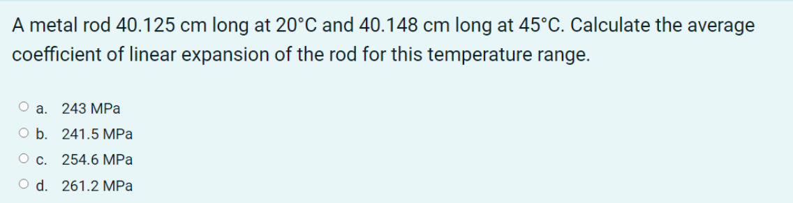 A metal rod 40.125 cm long at 20°C and 40.148 cm long at 45°C. Calculate the average
coefficient of linear expansion of the rod for this temperature range.
O a. 243 MPa
O b. 241.5 MPa
O c. 254.6 MPa
O d. 261.2 MPa