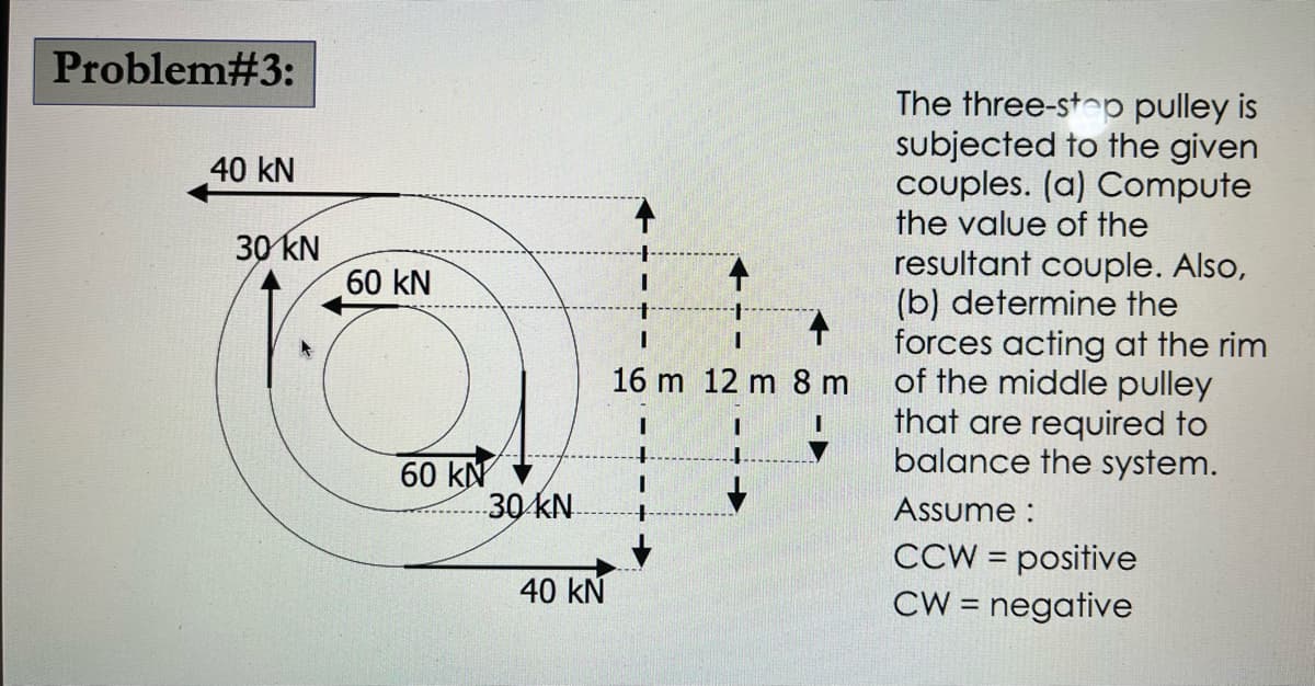 Problem#3:
40 KN
30 kN
60 KN
60 KN
30 kN.
40 KN
I
16 m 12 m 8 m
I
The three-stop pulley is
subjected to the given
couples. (a) Compute
the value of the
resultant couple. Also,
(b) determine the
forces acting at the rim
of the middle pulley
that are required to
balance the system.
Assume:
CCW = positive
CW = negative