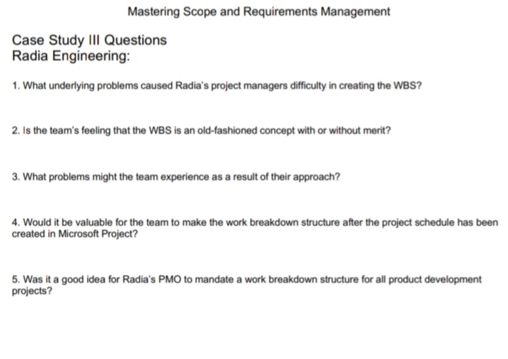 Mastering Scope and Requirements Management
Case Study IIl Questions
Radia Engineering:
1. What underlying problems caused Radia's project managers diffiulty in creating the WBS?
2. Is the team's feeling that the WBS is an old-fashioned concept with or without merit?
3. What problems might the team experience as a result of their approach?
4. Would it be valuable for the team to make the work breakdown structure after the project schedule has been
created in Microsoft Project?
5. Was it a good idea for Radia's PMO to mandate a work breakdown structure for all product development
projects?
