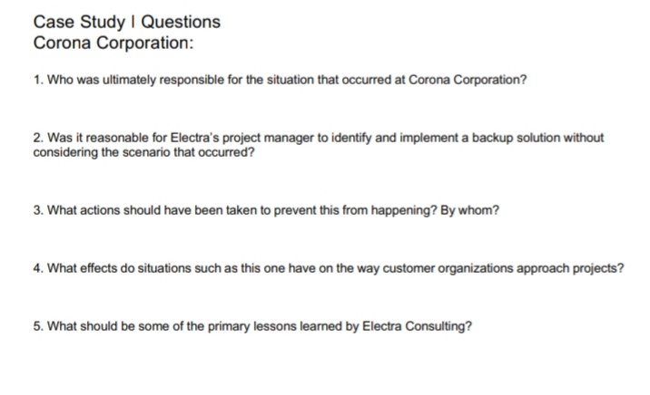 Case Study I Questions
Corona Corporation:
1. Who was ultimately responsible for the situation that occurred at Corona Corporation?
2. Was it reasonable for Electra's project manager to identify and implement a backup solution without
considering the scenario that occurred?
3. What actions should have been taken to prevent this from happening? By whom?
4. What effects do situations such as this one have on the way customer organizations approach projects?
5. What should be some of the primary lessons learned by Electra Consulting?
