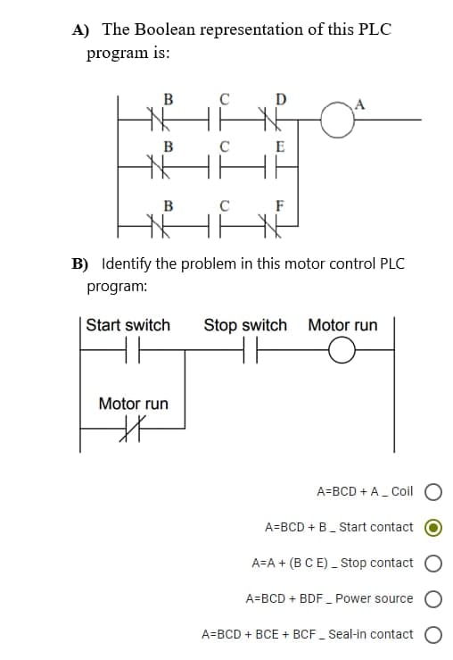 A) The Boolean representation of this PLC
program is:
B
N
B
E
288
HA HE
B
C
F
B) Identify the problem in this motor control PLC
program:
Start switch Stop switch Motor run
Motor run
A=BCD + A_ Coil
A=BCD + B_ Start contact
A=A+ (B C E) _ Stop contact
A=BCD + BDF_ Power source
A=BCD + BCE + BCF_Seal-in contact