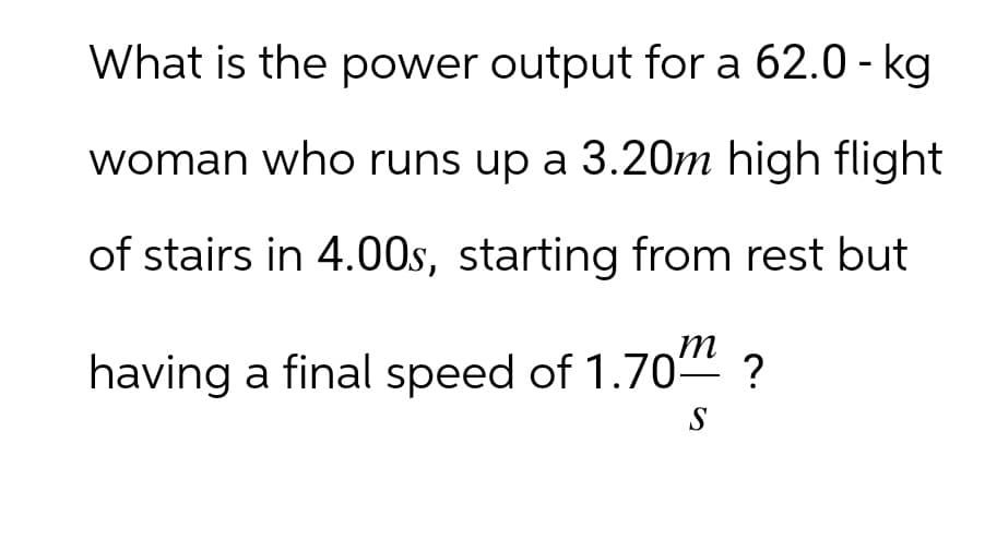 What is the power output for a 62.0-kg
woman who runs up a 3.20m high flight
of stairs in 4.00s, starting from rest but
having a final speed of 1.70-
m
?
S