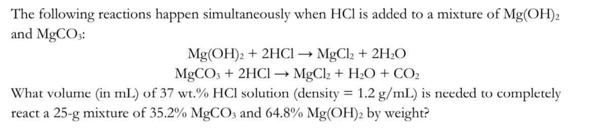 The following reactions happen simultaneously when HCl is added to a mixture of Mg(OH)2
and MgCO3:
Mg(OH)2 + 2HCl → MgCl₂ + 2H₂O
MgCO3 + 2HCl → MgCl + H2O + CO2
=
1.2 g/mL) is needed to completely
What volume (in mL) of 37 wt.% HCl solution (density
react a 25-g mixture of 35.2% MgCO3 and 64.8% Mg(OH)2 by weight?