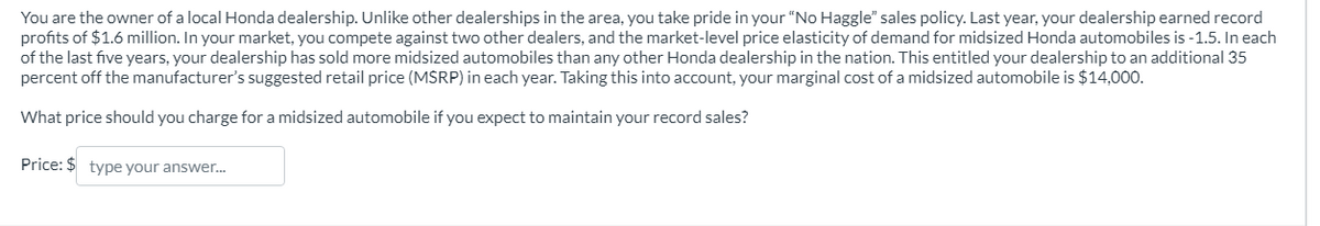 You are the owner of a local Honda dealership. Unlike other dealerships in the area, you take pride in your "No Haggle" sales policy. Last year, your dealership earned record
profits of $1.6 million. In your market, you compete against two other dealers, and the market-level price elasticity of demand for midsized Honda automobiles is -1.5. In each
of the last five years, your dealership has sold more midsized automobiles than any other Honda dealership in the nation. This entitled your dealership to an additional 35
percent off the manufacturer's suggested retail price (MSRP) in each year. Taking this into account, your marginal cost of a midsized automobile is $14,000.
What price should you charge for a midsized automobile if you expect to maintain your record sales?
Price: $ type your answer...