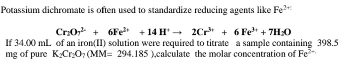 Potassium dichromate is often used to standardize reducing agents like Fe²*:
Cr20, + 6FE2+ + 14 H* → 2Cr* + 6 Fe* + 7H20
If 34.00 mL of an iron(II) solution were required to titrate a sample containing 398.5
mg of pure K2Cr2O7 (MM= 294.185 ),calculate the molar concentration of Fe²+.
