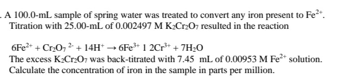 . A 100.0-mL sample of spring water was treated to convert any iron present to Fe*.
Titration with 25.00-mL of 0.002497 M K2Cr2O7 resulted in the reaction
6FE2+ + Cr0, 2- + 14H* → 6FE3* 1 2Cr** + 7H2O
The excess K2Cr207 was back-titrated with 7.45 mL of 0.00953 M Fe2* solution.
Calculate the concentration of iron in the sample in parts per million.
