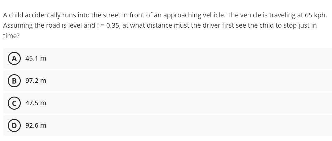 A child accidentally runs into the street in front of an approaching vehicle. The vehicle is traveling at 65 kph.
Assuming the road is level and f = 0.35, at what distance must the driver first see the child to stop just in
time?
A) 45.1 m
97.2 m
47.5 m
92.6 m
