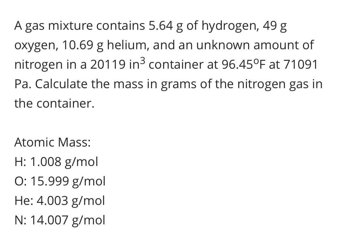 A gas mixture contains 5.64 g of hydrogen, 49 g
oxygen, 10.69 g helium, and an unknown amount of
nitrogen in a 20119 in3 container at 96.45°F at 71091
Pa. Calculate the mass in grams of the nitrogen gas in
the container.
Atomic Mass:
H: 1.008 g/mol
O: 15.999 g/mol
He: 4.003 g/mol
N: 14.007 g/mol
