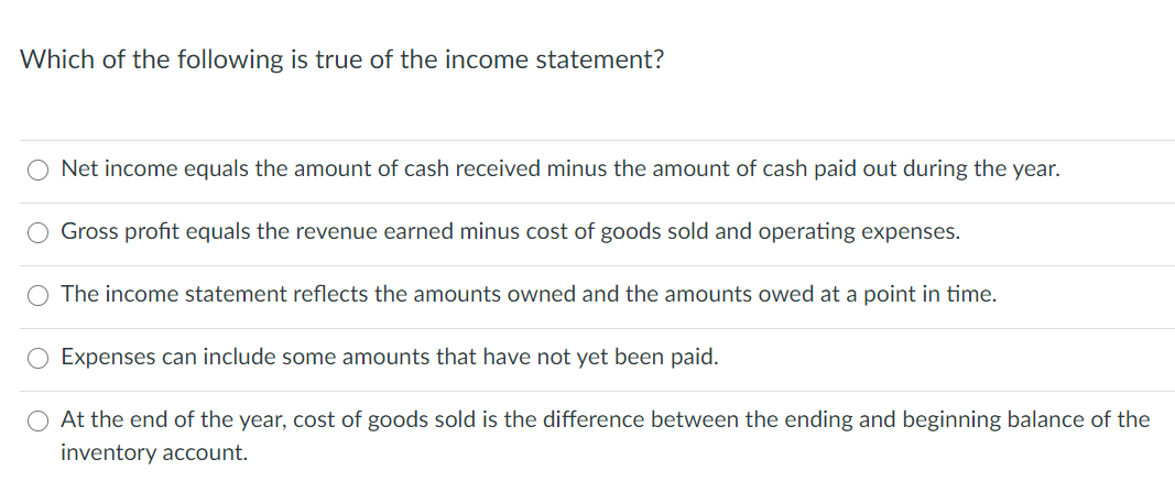 Which of the following is true of the income statement?
O Net income equals the amount of cash received minus the amount of cash paid out during the year.
Gross profit equals the revenue earned minus cost of goods sold and operating expenses.
O The income statement reflects the amounts owned and the amounts owed at a point in time.
Expenses can include some amounts that have not yet been paid.
O At the end of the year, cost of goods sold is the difference between the ending and beginning balance of the
inventory account.

