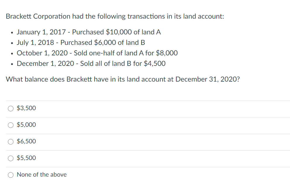 Brackett Corporation had the following transactions in its land account:
January 1, 2017 - Purchased $10,000 of land A
July 1, 2018 - Purchased $6,000 of land B
• October 1, 2020 - Sold one-half of land A for $8,000
December 1, 2020 - Sold all of land B for $4,500
What balance does Brackett have in its land account at December 31, 2020?
$3,500
O $5,000
O $6,500
$5,500
None of the above
