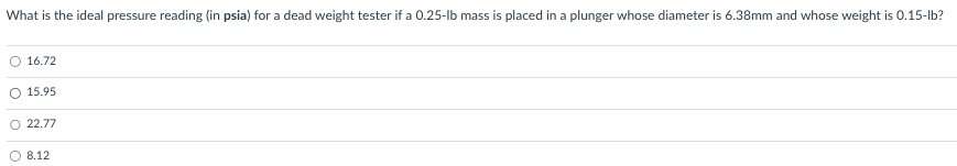 What is the ideal pressure reading (in psia) for a dead weight tester if a 0.25-lb mass is placed in a plunger whose diameter is 6.38mm and whose weight is 0.15-lb?
16.72
O 15.95
O 22.77
8.12